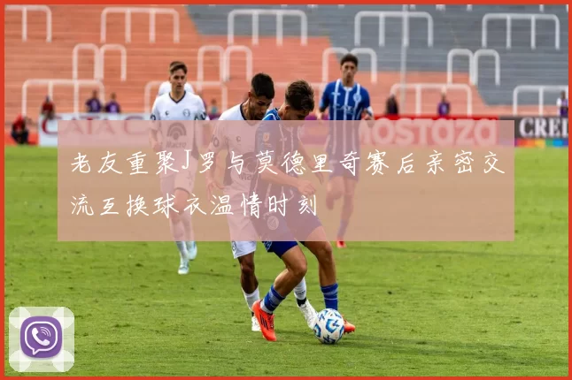 老友重聚J罗与莫德里奇赛后亲密交流互换球衣温情时刻