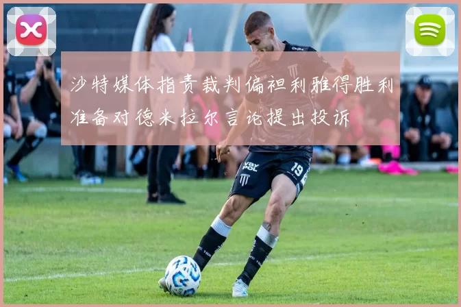 沙特媒体指责裁判偏袒利雅得胜利准备对德米拉尔言论提出投诉
