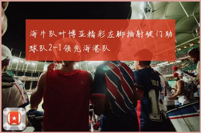 海牛队叶博亚精彩左脚抽射破门助球队2-1领先海港队