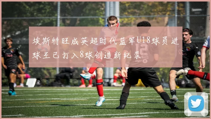 埃斯特旺成英超时代蓝军U18球员进球王已打入8球创造新纪录