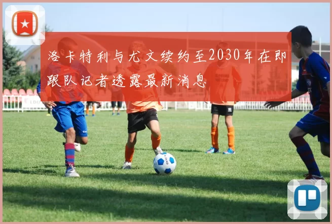 洛卡特利与尤文续约至2030年在即跟队记者透露最新消息