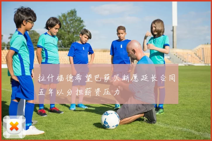 拉什福德希望巴萨买断愿延长合同五年以分担薪资压力