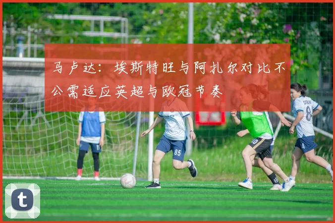 马卢达：埃斯特旺与阿扎尔对比不公需适应英超与欧冠节奏