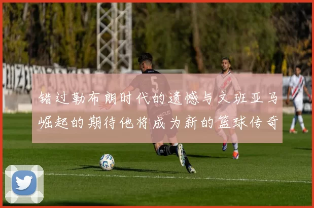错过勒布朗时代的遗憾与文班亚马崛起的期待他将成为新的篮球传奇
