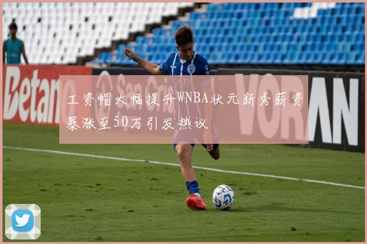 工资帽大幅提升WNBA状元新秀薪资暴涨至50万引发热议