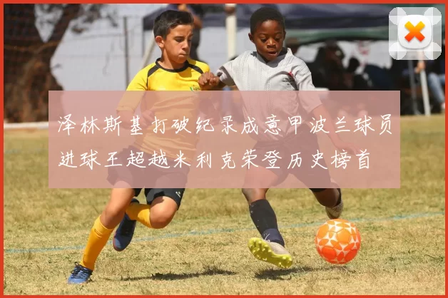 泽林斯基打破纪录成意甲波兰球员进球王超越米利克荣登历史榜首