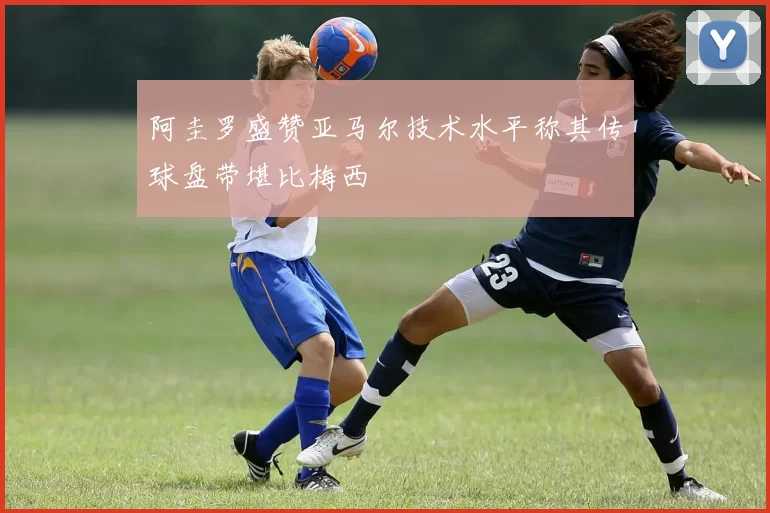阿圭罗盛赞亚马尔技术水平称其传球盘带堪比梅西