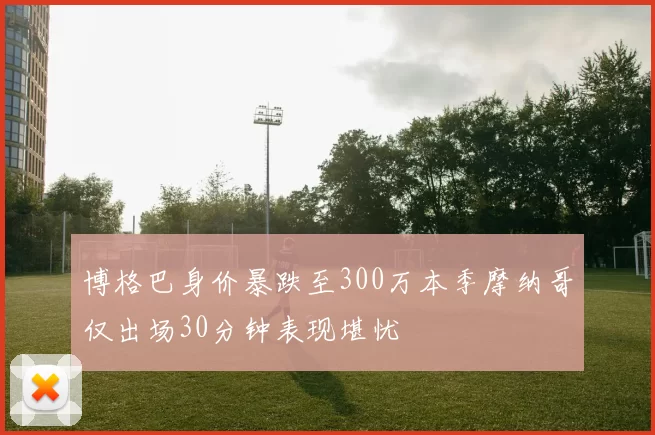 博格巴身价暴跌至300万本季摩纳哥仅出场30分钟表现堪忧