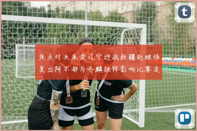 焦点对决来袭辽宁迎战新疆赵继伟复出阿不都与齐麟缺阵影响比赛走势