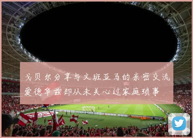 戈贝尔分享与文班亚马的亲密交流爱德华兹却从未关心过家庭琐事
