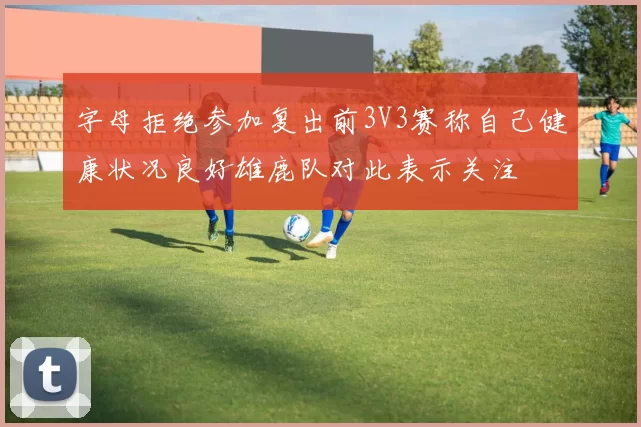 字母拒绝参加复出前3V3赛称自己健康状况良好雄鹿队对此表示关注