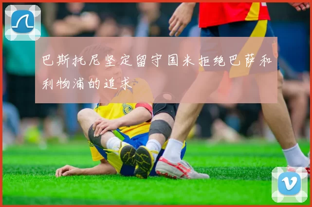 巴斯托尼坚定留守国米拒绝巴萨和利物浦的追求