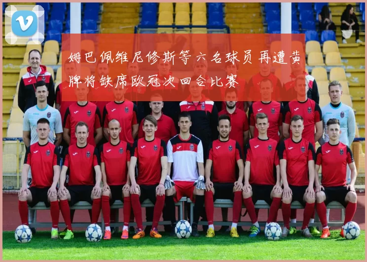 姆巴佩维尼修斯等六名球员再遭黄牌将缺席欧冠次回合比赛