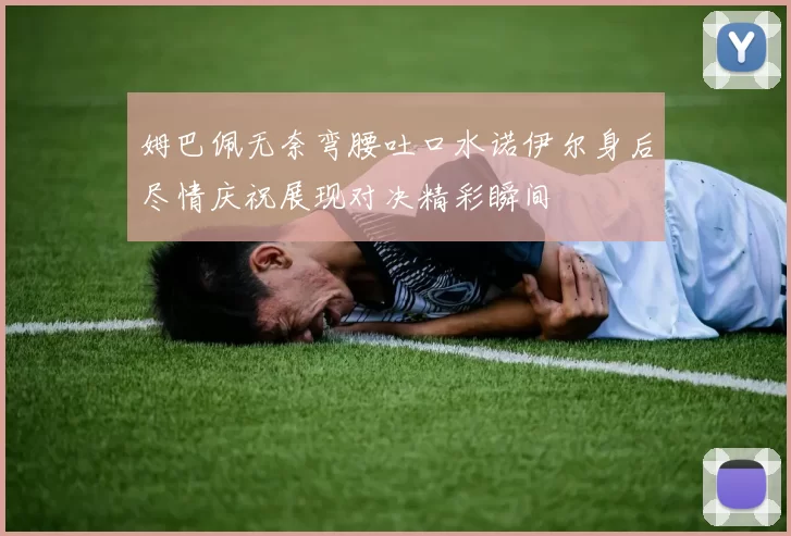 姆巴佩无奈弯腰吐口水诺伊尔身后尽情庆祝展现对决精彩瞬间