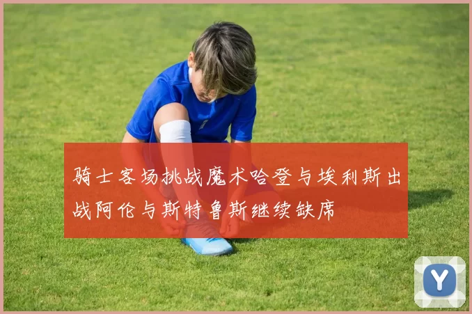 骑士客场挑战魔术哈登与埃利斯出战阿伦与斯特鲁斯继续缺席