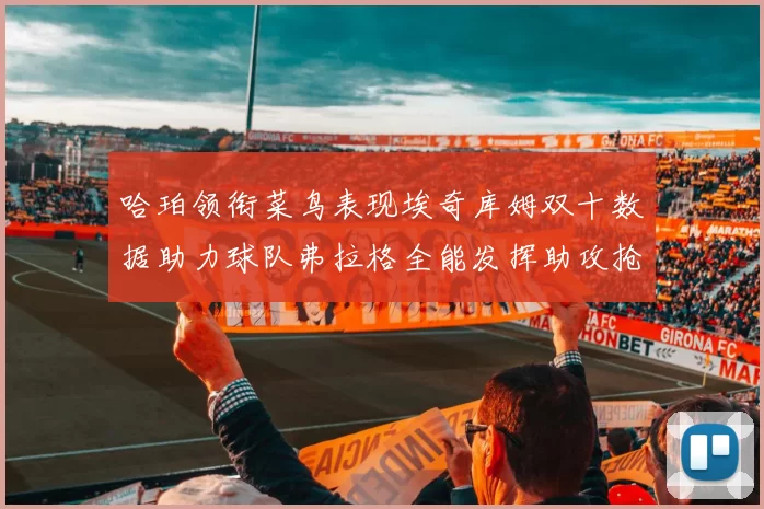 哈珀领衔菜鸟表现埃奇库姆双十数据助力球队弗拉格全能发挥助攻抢板双丰收