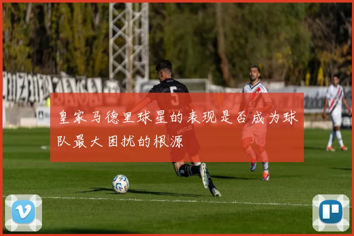 皇家马德里球星的表现是否成为球队最大困扰的根源