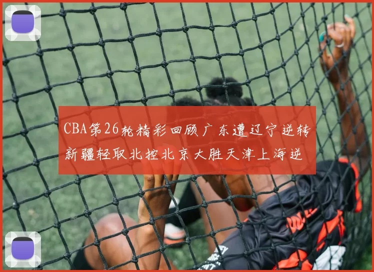 CBA第26轮精彩回顾广东遭辽宁逆转新疆轻取北控北京大胜天津上海逆转青岛展现实力