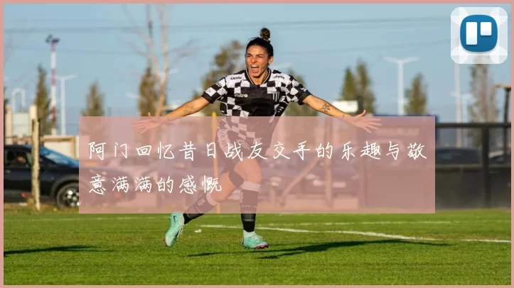 阿门回忆昔日战友交手的乐趣与敬意满满的感慨