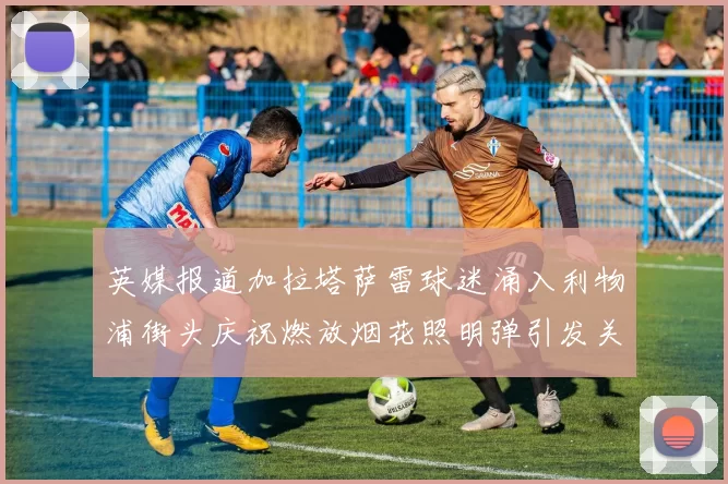 英媒报道加拉塔萨雷球迷涌入利物浦街头庆祝燃放烟花照明弹引发关注