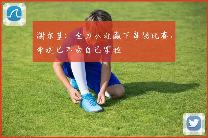 谢尔基：全力以赴赢下每场比赛，命运已不由自己掌控