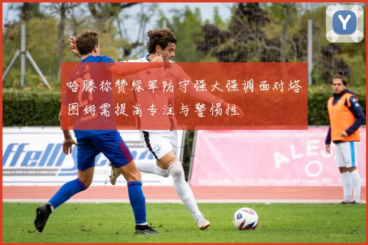 哈滕称赞绿军防守强大强调面对塔图姆需提高专注与警惕性
