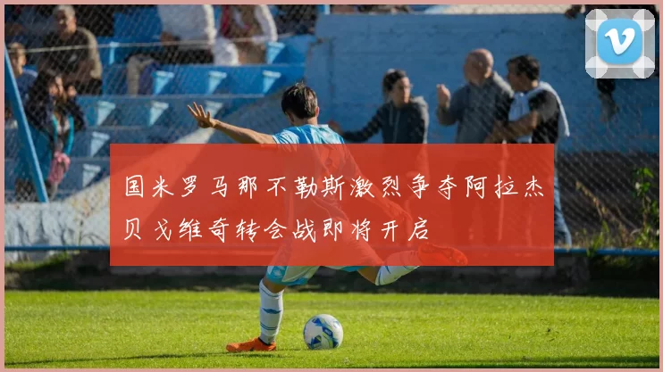 国米罗马那不勒斯激烈争夺阿拉杰贝戈维奇转会战即将开启