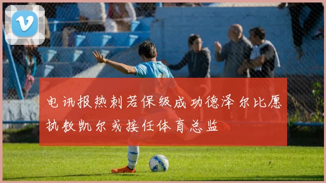 电讯报热刺若保级成功德泽尔比愿执教凯尔或接任体育总监