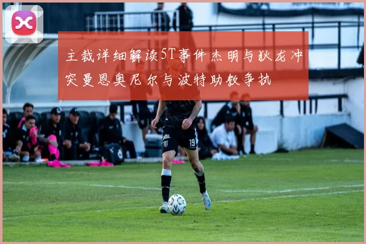 主裁详细解读5T事件杰明与狄龙冲突曼恩奥尼尔与波特助教争执