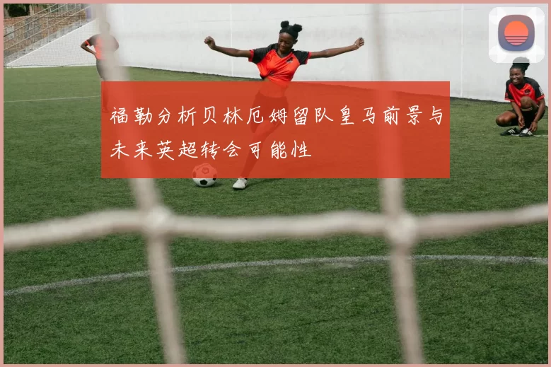 福勒分析贝林厄姆留队皇马前景与未来英超转会可能性