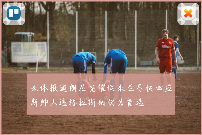 米体报道朗尼克催促米兰尽快回应新帅人选格拉斯纳仍为首选