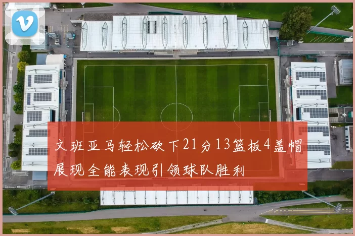 文班亚马轻松砍下21分13篮板4盖帽展现全能表现引领球队胜利