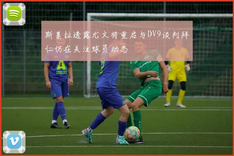 斯基拉透露尤文将重启与DV9谈判拜仁仍在关注球员动态