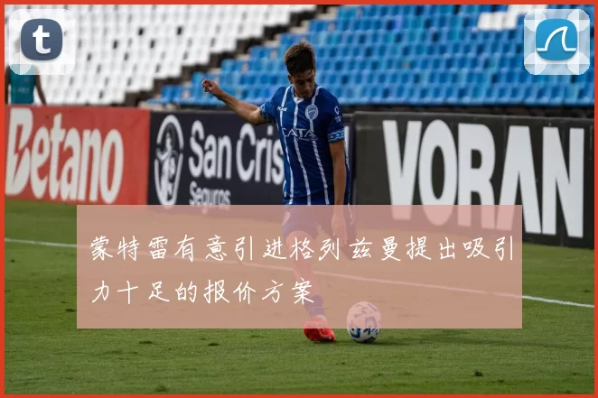 蒙特雷有意引进格列兹曼提出吸引力十足的报价方案