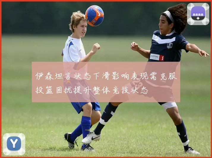 伊森坦言状态下滑影响表现需克服投篮困扰提升整体竞技状态