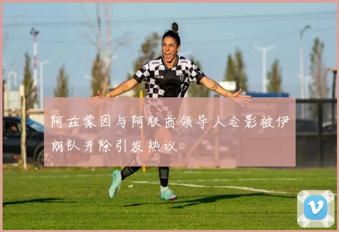 阿兹蒙因与阿联酋领导人合影被伊朗队开除引发热议