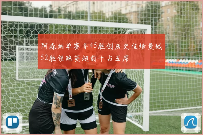 阿森纳单赛季45胜创历史佳绩曼城52胜领跑英超前十占五席