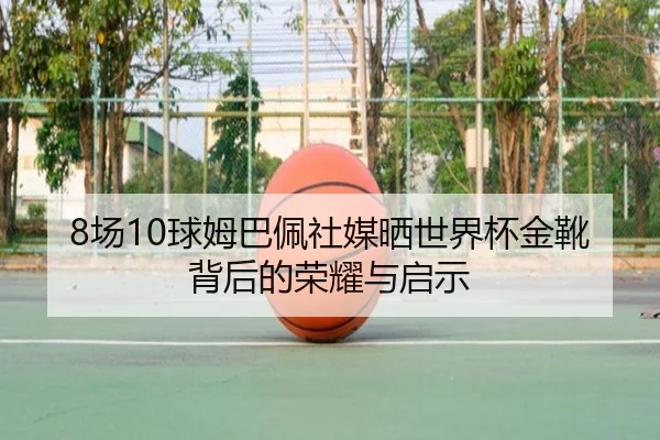 8场10球姆巴佩社媒晒世界杯金靴背后的荣耀与启示 - hth