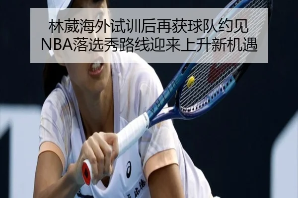 林葳海外试训后再获球队约见 NBA落选秀路线迎来上升新机遇 - hth